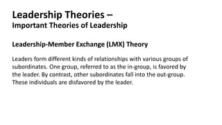 Leadership Theories –
Important Theories of Leadership
Leadership-Member Exchange (LMX) Theory
Leaders form different kinds of relationships with various groups of
subordinates. One group, referred to as the in-group, is favored by
the leader. By contrast, other subordinates fall into the out-group.
These individuals are disfavored by the leader.
 