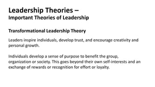 Leadership Theories –
Important Theories of Leadership
Transformational Leadership Theory
Leaders inspire individuals, develop trust, and encourage creativity and
personal growth.
Individuals develop a sense of purpose to benefit the group,
organization or society. This goes beyond their own self-interests and an
exchange of rewards or recognition for effort or loyalty.
 