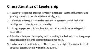 Characteristics of Leadership
1. It is a inter-personal process in which a manager is into influencing and
guiding workers towards attainment of goals.
2. It denotes a few qualities to be present in a person which includes
intelligence, maturity and personality.
3. It is a group process. It involves two or more people interacting with
each other.
4. A leader is involved in shaping and moulding the behaviour of the group
towards accomplishment of organizational goals.
5. Leadership is situation bound. There is no best style of leadership. It all
depends upon tackling with the situations.
 
