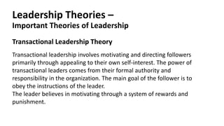 Leadership Theories –
Important Theories of Leadership
Transactional Leadership Theory
Transactional leadership involves motivating and directing followers
primarily through appealing to their own self-interest. The power of
transactional leaders comes from their formal authority and
responsibility in the organization. The main goal of the follower is to
obey the instructions of the leader.
The leader believes in motivating through a system of rewards and
punishment.
 