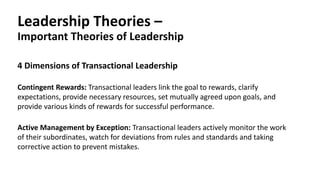 Leadership Theories –
Important Theories of Leadership
Contingent Rewards: Transactional leaders link the goal to rewards, clarify
expectations, provide necessary resources, set mutually agreed upon goals, and
provide various kinds of rewards for successful performance.
4 Dimensions of Transactional Leadership
Active Management by Exception: Transactional leaders actively monitor the work
of their subordinates, watch for deviations from rules and standards and taking
corrective action to prevent mistakes.
 