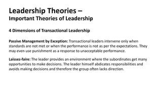 Leadership Theories –
Important Theories of Leadership
Passive Management by Exception: Transactional leaders intervene only when
standards are not met or when the performance is not as per the expectations. They
may even use punishment as a response to unacceptable performance.
4 Dimensions of Transactional Leadership
Laissez-faire: The leader provides an environment where the subordinates get many
opportunities to make decisions. The leader himself abdicates responsibilities and
avoids making decisions and therefore the group often lacks direction.
 