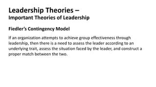 Leadership Theories –
Important Theories of Leadership
Fiedler’s Contingency Model
If an organization attempts to achieve group effectiveness through
leadership, then there is a need to assess the leader according to an
underlying trait, assess the situation faced by the leader, and construct a
proper match between the two.
 