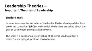 Leadership Theories –
Important Theories of Leadership
Leader’s trait
In order to assess the attitudes of the leader, Fiedler developed the ‘least
preferred co-worker’ (LPC) scale in which the leaders are asked about the
person with whom they least like to work.
The scale is a questionnaire consisting of 16 items used to reflect a
leader’s underlying disposition toward others.
 