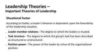 Leadership Theories –
Important Theories of Leadership
Situational Factor
According to Fiedler, a leader’s behavior is dependent upon the favorability
of the leadership situation.
 Leader-member relations - The degree to which the leaders is trusted.
 Task structure - The degree to which the group’s task has been described
as structured or unstructured.
 Position power - The power of the leader by virtue of the organizational
position.
 