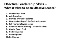 Effective Leadership Skills –
What it takes to be an Effective Leader?
1. Master Your Time
2. Ask Questions
3. Provide Work-Life Balance
4. Manage Employee’s Professional growth
5. Let your employees speak
6. Facilitate Brainstorming... Generate ideas
7. Create Talent Pool
8. Be Courageous
9. Be Competent
10. Be Visionary
 