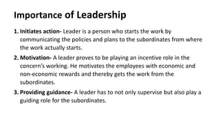 Importance of Leadership
1. Initiates action- Leader is a person who starts the work by
communicating the policies and plans to the subordinates from where
the work actually starts.
2. Motivation- A leader proves to be playing an incentive role in the
concern’s working. He motivates the employees with economic and
non-economic rewards and thereby gets the work from the
subordinates.
3. Providing guidance- A leader has to not only supervise but also play a
guiding role for the subordinates.
 