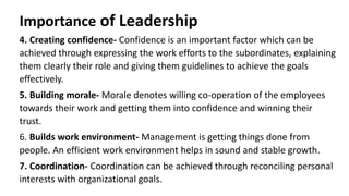 Importance of Leadership
4. Creating confidence- Confidence is an important factor which can be
achieved through expressing the work efforts to the subordinates, explaining
them clearly their role and giving them guidelines to achieve the goals
effectively.
5. Building morale- Morale denotes willing co-operation of the employees
towards their work and getting them into confidence and winning their
trust.
6. Builds work environment- Management is getting things done from
people. An efficient work environment helps in sound and stable growth.
7. Coordination- Coordination can be achieved through reconciling personal
interests with organizational goals.
 