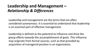 Leadership and Management –
Relationship & Differences
Leadership and management are the terms that are often
considered synonymous. It is essential to understand that leadership
is an essential part of effective management.
Leadership is defined as the potential to influence and drive the
group efforts towards the accomplishment of goals. This influence
may originate from formal sources, such as that provided by
acquisition of managerial position in an organization.
 