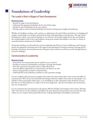 Foundations of Leadership
   The Leader’s Role in Stages of Team Development
   Workshop Goals
   -   Identify the stages of team development.
   -   Understand the appropriate leadership role for each of those stages.
   -   Identify the type of leadership role the team requires.
   -   Develop a plan to master the desired leadership role based on existing team strengths and weaknesses.

   Whether we’re leading a meeting, a task, a project, or a department, the needs of those you lead are ever-changing and
   complex. A good leader can anticipate and provide for those needs depending on team dynamics. The stage of team
   development in which a team operates depends on a lot of factors: for example, length of time that team members
   have worked together, levels of trust and conﬁdence among team members and whether or not there is a history of
   successful decisions and processes for feedback.

   During this workshop you will model four common leadership roles (Director, Coach, Collaborator and Visionary),
   practice the appropriate role during each of the stages of team development (Forming, Storming, Norming and Per-
   forming), and examine tools and processes that will speed a team’s evolution (as well as your own) through hands-on,
   interactive challenges.

   Communication & Leadership
   Workshop Goals
   -   Demonstrate the communication process and how we can control it.
   -   Develop an awareness of paralinguistics and begin to leverage their beneﬁts.
   -   Show how communication patterns relate to leader eﬀectiveness.
   -   Learn the diﬀerent approaches for communication and when to use each.
   -   Practice using questions to improve communications.
   -   Understand the Levels of Resistance and how to craft a persuasive message.

   In many workplace polls, the primary complaint that workers have about their leaders is the amount and caliber of
   communication. We’ve all run into individuals who had great ideas but couldn’t convey them to other people, or an
   inability to discuss potentially volatile topics, or an unwillingness to share information unless absolutely necessary.
   But when we see these behaviors in a leader, we’re far more chagrinned…after all, if our leaders can’t communicate,
   how can we expected to?

   It is our contention that communication is the primary skill that all leaders and managers need to master. All others
   “ﬂow” from this one. In this workshop, you’ll address the more advanced communication issues and tools that indi-
   viduals can use to improve their personal eﬀectiveness, working relationships and workplace environment.




© Copyright 2006 Adventure Associates Inc.                   www.adventureassoc.com                             800.987.5582
 
