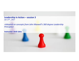 Leadership in Action – session 3
Jan 17th , 2017
<Adopted on concepts from John Maxwell’s 360 degree Leadership
Principles>
Instructor: Anik Saha
 