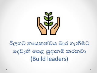ඊලගට නායකත්වය බාර ගැනීමට
ගදවැනි ගපළ සුදානම් කරනවා
(Build leaders)
 
