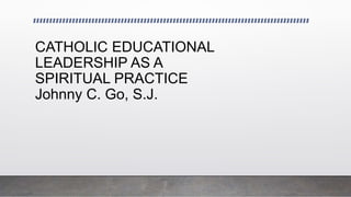 CATHOLIC EDUCATIONAL
LEADERSHIP AS A
SPIRITUAL PRACTICE
Johnny C. Go, S.J.
 