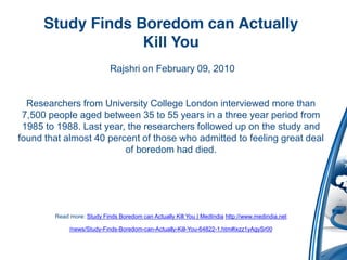 Study Finds Boredom can Actually
                   Kill You
                            Rajshri on February 09, 2010


  Researchers from University College London interviewed more than
 7,500 people aged between 35 to 55 years in a three year period from
 1985 to 1988. Last year, the researchers followed up on the study and
found that almost 40 percent of those who admitted to feeling great deal
                         of boredom had died.




        Read more: Study Finds Boredom can Actually Kill You | MedIndia http://www.medindia.net

             /news/Study-Finds-Boredom-can-Actually-Kill-You-64822-1.htm#ixzz1yAgySr00
 
