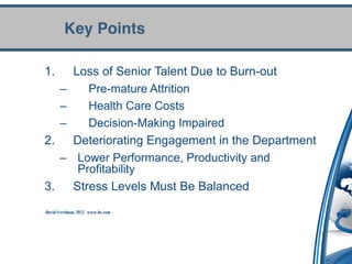 Key Points

1.           Loss of Senior Talent Due to Burn-out
       –        Pre-mature Attrition
       –        Health Care Costs
       –        Decision-Making Impaired
2.           Deteriorating Engagement in the Department
       –      Lower Performance, Productivity and
              Profitability
3.           Stress Levels Must Be Balanced
David Creelman, 2012. www.hr.com
 