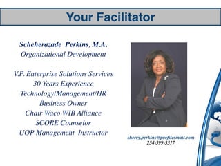 Your Facilitator

 Scheherazade Perkins, M.A.
 Organizational Development

V.P. Enterprise Solutions Services
       30 Years Experience
  Technology/Management/HR
         Business Owner
    Chair Waco WIB Alliance
        SCORE Counselor
  UOP Management Instructor
                                     sherry.perkins@profilesmail.com
                                               254-399-5517
 