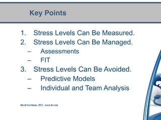Key Points

1.         Stress Levels Can Be Measured.
2.         Stress Levels Can Be Managed.
      –          Assessments
      –          FIT
3. Stress Levels Can Be Avoided.
  – Predictive Models
  – Individual and Team Analysis

David Creelman, 2012. www.hr.com
 