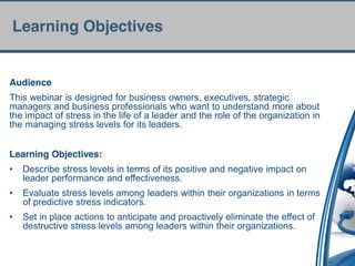 Learning Objectives


Audience
This webinar is designed for business owners, executives, strategic
managers and business professionals who want to understand more about
the impact of stress in the life of a leader and the role of the organization in
the managing stress levels for its leaders.


Learning Objectives:
•   Describe stress levels in terms of its positive and negative impact on
    leader performance and effectiveness.
•   Evaluate stress levels among leaders within their organizations in terms
    of predictive stress indicators.
•   Set in place actions to anticipate and proactively eliminate the effect of
    destructive stress levels among leaders within their organizations.
 