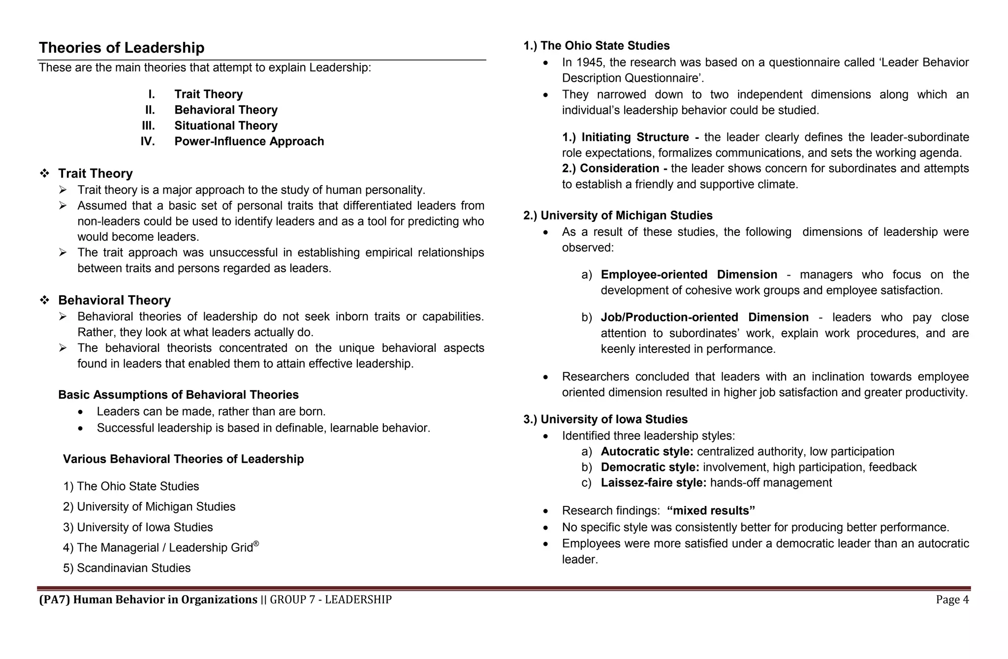 (PA7) Human Behavior in Organizations ∣∣ GROUP 7 - LEADERSHIP Page 4
Theories of Leadership
These are the main theories that attempt to explain Leadership:
I. Trait Theory
II. Behavioral Theory
III. Situational Theory
IV. Power-Influence Approach
 Trait Theory
 Trait theory is a major approach to the study of human personality.
 Assumed that a basic set of personal traits that differentiated leaders from
non-leaders could be used to identify leaders and as a tool for predicting who
would become leaders.
 The trait approach was unsuccessful in establishing empirical relationships
between traits and persons regarded as leaders.
 Behavioral Theory
 Behavioral theories of leadership do not seek inborn traits or capabilities.
Rather, they look at what leaders actually do.
 The behavioral theorists concentrated on the unique behavioral aspects
found in leaders that enabled them to attain effective leadership.
Basic Assumptions of Behavioral Theories
 Leaders can be made, rather than are born.
 Successful leadership is based in definable, learnable behavior.
Various Behavioral Theories of Leadership
1) The Ohio State Studies
2) University of Michigan Studies
3) University of Iowa Studies
4) The Managerial / Leadership Grid®
5) Scandinavian Studies
1.) The Ohio State Studies
 In 1945, the research was based on a questionnaire called ‘Leader Behavior
Description Questionnaire’.
 They narrowed down to two independent dimensions along which an
individual’s leadership behavior could be studied.
1.) Initiating Structure - the leader clearly defines the leader-subordinate
role expectations, formalizes communications, and sets the working agenda.
2.) Consideration - the leader shows concern for subordinates and attempts
to establish a friendly and supportive climate.
2.) University of Michigan Studies
 As a result of these studies, the following dimensions of leadership were
observed:
a) Employee-oriented Dimension - managers who focus on the
development of cohesive work groups and employee satisfaction.
b) Job/Production-oriented Dimension - leaders who pay close
attention to subordinates’ work, explain work procedures, and are
keenly interested in performance.
 Researchers concluded that leaders with an inclination towards employee
oriented dimension resulted in higher job satisfaction and greater productivity.
3.) University of Iowa Studies
 Identified three leadership styles:
a) Autocratic style: centralized authority, low participation
b) Democratic style: involvement, high participation, feedback
c) Laissez-faire style: hands-off management
 Research findings: “mixed results”
 No specific style was consistently better for producing better performance.
 Employees were more satisfied under a democratic leader than an autocratic
leader.
 