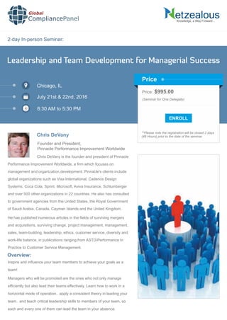 2-day In-person Seminar:
Knowledge, a Way Forward…
Leadership and Team Development for Managerial Success
Chicago, IL
July 21st & 22nd, 2016
8:30 AM to 5:30 PM
Chris DeVany
Founder and President,
Pinnacle Performance Improvement Worldwide
Price: $995.00
(Seminar for One Delegate)
**Please note the registration will be closed 2 days
(48 Hours) prior to the date of the seminar.
Price
Chris DeVany is the founder and president of Pinnacle
Performance Improvement Worldwide, a ﬁrm which focuses on
management and organization development. Pinnacle's clients include
global organizations such as Visa International, Cadence Design
Systems, Coca Cola, Sprint, Microsoft, Aviva Insurance, Schlumberger
and over 500 other organizations in 22 countries. He also has consulted
to government agencies from the United States, the Royal Government
of Saudi Arabia, Canada, Cayman Islands and the United Kingdom.
He has published numerous articles in the ﬁelds of surviving mergers
and acquisitions, surviving change, project management, management,
sales, team-building, leadership, ethics, customer service, diversity and
work-life balance, in publications ranging from ASTD/Performance In
Practice to Customer Service Management.
Global
CompliancePanel
Overview:
Inspire and inﬂuence your team members to achieve your goals as a
team!
Managers who will be promoted are the ones who not only manage
efﬁciently but also lead their teams effectively. Learn how to work in a
horizontal mode of operation.. apply a consistent theory in leading your
team.. and teach critical leadership skills to members of your team, so
each and every one of them can lead the team in your absence.
 