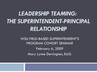 LEADERSHIP TEAMING:  THE SUPERINTENDENT-PRINCIPAL RELATIONSHIP WSU FIELD-BASED SUPERINTENDENT’S PROGRAM COHORT SEMINAR February 6, 2009 Mary Lynne Derrington, Ed.D. 