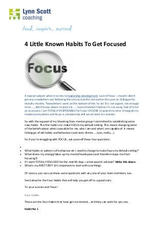 4 Little Known Habits To Get Focused
A topical subject when it comes to leadership development. Lack of focus – meant I didn’t
get any newsletters out following the very successful one earlier this year on Dialogue for,
literally months. ‘Newsletters’ went on the bottom of the ‘to do’ list; not urgent; not enough
time…… didn’t know where to start etc…… Sound familiar? Notice I’m not using ‘lack of time’
as an excuse. I am TOTALLY RESPONSIBLE for how I CHOOSE to spend my time. It happens to
leaders everywhere and focus is a leadership skill we all need to consider.
So with the support of my Shooting Stars mentor group I committed to establishing some
new habits. The first habit is to make FOCUS my default setting. This means changing some
of the beliefs about what is possible for me, who I am and what I am capable of. It means
letting go of old habits and behaviours and even clients….. (yes, really….)
So if you’re struggling with FOCUS , ask yourself these four questions:

 What habits or patterns of behaviour do I need to change to make focus my default setting?’
 What drains my energy/takes up my mental headspace (and therefore stops me from
focusing?)
 If I were TOTALLY FOCUSED for the next 90 days – what would I achieve? Write this down.
 What’s my FIRST STEP? (It’s important to start with one thing)
Of course, you can use these same questions with any one of your team members, too.
See below for the Four Habits that will help you get off to a good start.
To your success and focus!
Four Habits
These are the Four Habits that have got me started….and they can work for you too:
Habit No 1
 