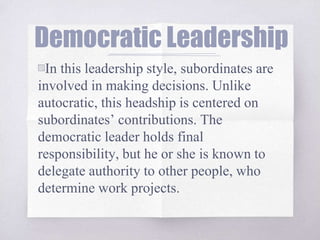 Democratic Leadership
▧In this leadership style, subordinates are
involved in making decisions. Unlike
autocratic, this headship is centered on
subordinates’ contributions. The
democratic leader holds final
responsibility, but he or she is known to
delegate authority to other people, who
determine work projects.
 