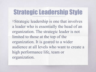 Strategic Leadership Style
▧Strategic leadership is one that involves
a leader who is essentially the head of an
organization. The strategic leader is not
limited to those at the top of the
organization. It is geared to a wider
audience at all levels who want to create a
high performance life, team or
organization.
 