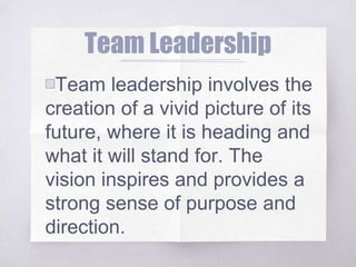 Team Leadership
▧Team leadership involves the
creation of a vivid picture of its
future, where it is heading and
what it will stand for. The
vision inspires and provides a
strong sense of purpose and
direction.
 
