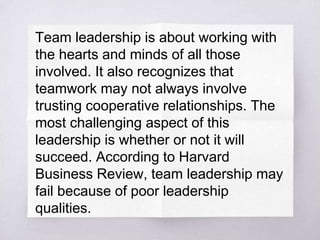 Team leadership is about working with
the hearts and minds of all those
involved. It also recognizes that
teamwork may not always involve
trusting cooperative relationships. The
most challenging aspect of this
leadership is whether or not it will
succeed. According to Harvard
Business Review, team leadership may
fail because of poor leadership
qualities.
 