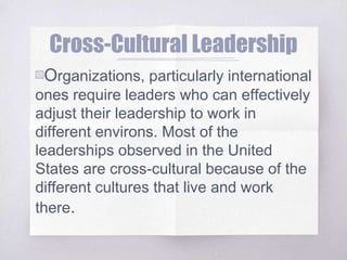 Cross-Cultural Leadership
▧Organizations, particularly international
ones require leaders who can effectively
adjust their leadership to work in
different environs. Most of the
leaderships observed in the United
States are cross-cultural because of the
different cultures that live and work
there.
 