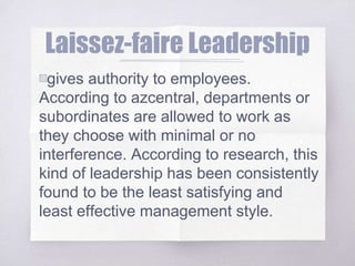 Laissez-faire Leadership
▧gives authority to employees.
According to azcentral, departments or
subordinates are allowed to work as
they choose with minimal or no
interference. According to research, this
kind of leadership has been consistently
found to be the least satisfying and
least effective management style.
 