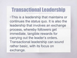 Transactional Leadership
▧This is a leadership that maintains or
continues the status quo. It is also the
leadership that involves an exchange
process, whereby followers get
immediate, tangible rewards for
carrying out the leader’s orders.
Transactional leadership can sound
rather basic, with its focus on
exchange.
 