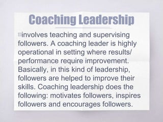 Coaching Leadership
▧involves teaching and supervising
followers. A coaching leader is highly
operational in setting where results/
performance require improvement.
Basically, in this kind of leadership,
followers are helped to improve their
skills. Coaching leadership does the
following: motivates followers, inspires
followers and encourages followers.
 