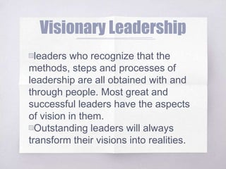 Visionary Leadership
▧leaders who recognize that the
methods, steps and processes of
leadership are all obtained with and
through people. Most great and
successful leaders have the aspects
of vision in them.
▧Outstanding leaders will always
transform their visions into realities.
 