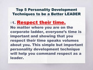 Top 5 Personality Development
Techniques to be a Better LEADER
▧1. Respect their time.
No matter where you are on the
corporate ladder, everyone’s time is
important and showing that you
respect their time speaks volumes
about you. This simple but important
personality development technique
will help you command respect as a
leader.
 
