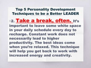 ▧2. Take a break, often. It’s
important to leave some white space
in your daily schedule every day to
recharge. Constant work does not
necessarily lead to higher
productivity. The best ideas come
when you’re relaxed. This technique
will help you get back to work with
increased energy and creativity.
Top 5 Personality Development
Techniques to be a Better LEADER
 