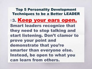 ▧3. Keep your ears open.
Smart leaders recognize that
they need to stop talking and
start listening. Don’t clamor to
prove your point and
demonstrate that you’re
smarter than everyone else.
Instead, be open to what you
can learn from others.
Top 5 Personality Development
Techniques to be a Better LEADER
 