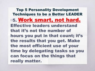 ▧5. Work smart, not hard.
Effective leaders understand
that it’s not the number of
hours you put in that count; it’s
the results that you get. Make
the most efficient use of your
time by delegating tasks so you
can focus on the things that
really matter.
Top 5 Personality Development
Techniques to be a Better LEADER
 