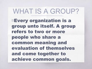 WHAT IS A GROUP?
▧Every organization is a
group unto itself. A group
refers to two or more
people who share a
common meaning and
evaluation of themselves
and come together to
achieve common goals.
 