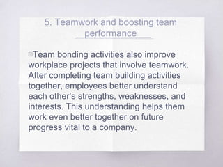 5. Teamwork and boosting team
performance
▧Team bonding activities also improve
workplace projects that involve teamwork.
After completing team building activities
together, employees better understand
each other’s strengths, weaknesses, and
interests. This understanding helps them
work even better together on future
progress vital to a company.
 