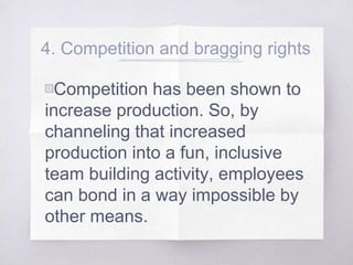 4. Competition and bragging rights
▧Competition has been shown to
increase production. So, by
channeling that increased
production into a fun, inclusive
team building activity, employees
can bond in a way impossible by
other means.
 