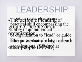 LEADERSHIP
-The action of leading a
group of people or an
organization.
-The power or ability to lead
other people (MWD)
is both a research area and a
practical skill encompassing the
ability of an individual
or organization to "lead" or guide
other individuals, teams, or entire
organizations. (Wikipedia)
 