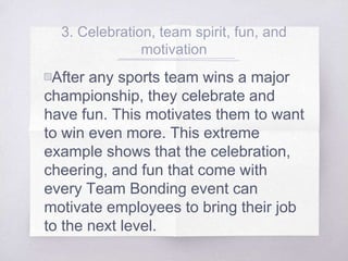 3. Celebration, team spirit, fun, and
motivation
▧After any sports team wins a major
championship, they celebrate and
have fun. This motivates them to want
to win even more. This extreme
example shows that the celebration,
cheering, and fun that come with
every Team Bonding event can
motivate employees to bring their job
to the next level.
 