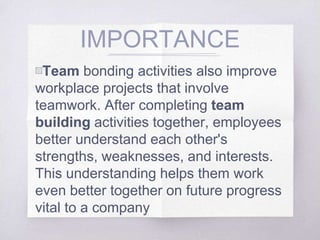 IMPORTANCE
▧Team bonding activities also improve
workplace projects that involve
teamwork. After completing team
building activities together, employees
better understand each other's
strengths, weaknesses, and interests.
This understanding helps them work
even better together on future progress
vital to a company
 