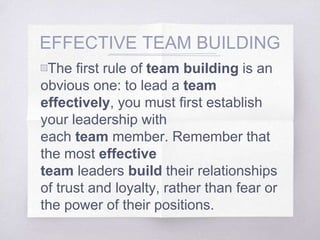 EFFECTIVE TEAM BUILDING
▧The first rule of team building is an
obvious one: to lead a team
effectively, you must first establish
your leadership with
each team member. Remember that
the most effective
team leaders build their relationships
of trust and loyalty, rather than fear or
the power of their positions.
 
