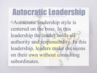 Autocratic Leadership
▧Autocratic leadership style is
centered on the boss. In this
leadership the leader holds all
authority and responsibility. In this
leadership, leaders make decisions
on their own without consulting
subordinates.
 