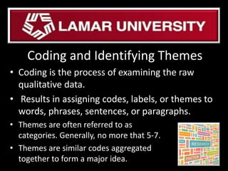 Coding and Identifying Themes
• Coding is the process of examining the raw
qualitative data.
• Results in assigning codes, labels, or themes to
words, phrases, sentences, or paragraphs.
• Themes are often referred to as
categories. Generally, no more that 5-7.
• Themes are similar codes aggregated
together to form a major idea.
 