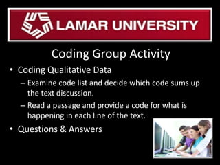 Coding Group Activity
• Coding Qualitative Data
– Examine code list and decide which code sums up
the text discussion.
– Read a passage and provide a code for what is
happening in each line of the text.
• Questions & Answers
 