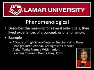 Phenomenological
• Describes the meaning for several individuals, their
lived experiences of a concept, or phenomenon.
• Example
– A Study of High School Veteran Teachers Who Have
Changed Instructional Paradigms to Embrace
Digital Tools: Framed Within Adult
Learning Theory – Donna Fong, Ed.D.
 
